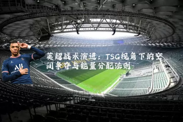 英超战术演进:TSG视角下的空间争夺与能量分配法则
