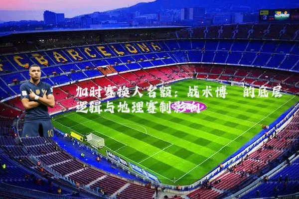 加时赛换人名额：战术博弈的底层逻辑与地理赛制影响